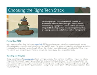 Choosing the Right Tech Stack
Point of Sale (POS)
A key requirement for a cloud kitchen is a point-of-sale (POS) system that accepts orders from various channels, such as
delivery aggregators and online ordering platforms. Having a POS system that is open to integrations with third party solutions
increases efficiency as orders coming through different channels don’t need to be manually entered into the POS terminal.
This not only saves time and reduces the risk of errors, it also means you cut down on your labor costs.
Reporting and Analytics
Having access to powerful reporting tools is key to running a successful cloud kitchen or virtual brand - it gives you valuable
insight into what is actually happening in your business so you can make quick decisions that will impact your bottom line.
From making sure you have the right number of staff, to reducing waste through effective stock management, to designing a
profitable menu and easily identifying your top sellers - having the right reporting tools will help keep business costs in check
and profits flowing.
Technology plays a crucial role in cloud kitchens, as
most orders are made online through a website, mobile
app or delivery aggregators. A cloud kitchen requires an
integrated technology system for accepting online orders,
processing payments, and efficient kitchen management.
 