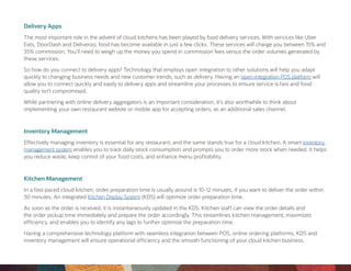 Delivery Apps
The most important role in the advent of cloud kitchens has been played by food delivery services. With services like Uber
Eats, DoorDash and Deliveroo, food has become available in just a few clicks. These services will charge you between 15% and
35% commission. You’ll need to weigh up the money you spend in commission fees versus the order volumes generated by
these services.
So how do you connect to delivery apps? Technology that employs open integration to other solutions will help you adapt
quickly to changing business needs and new customer trends, such as delivery. Having an open-integration POS platform will
allow you to connect quickly and easily to delivery apps and streamline your processes to ensure service is fast and food
quality isn’t compromised.
While partnering with online delivery aggregators is an important consideration, it’s also worthwhile to think about
implementing your own restaurant website or mobile app for accepting orders, as an additional sales channel.
Inventory Management
Effectively managing inventory is essential for any restaurant, and the same stands true for a cloud kitchen. A smart inventory
management system enables you to track daily stock consumption and prompts you to order more stock when needed. It helps
you reduce waste, keep control of your food costs, and enhance menu profitability.
Kitchen Management
In a fast-paced cloud kitchen, order preparation time is usually around is 10-12 minutes, if you want to deliver the order within
30 minutes. An integrated Kitchen Display System (KDS) will optimize order preparation time.
As soon as the order is received, it is instantaneously updated in the KDS. Kitchen staff can view the order details and
the order pickup time immediately and prepare the order accordingly. This streamlines kitchen management, maximizes
efficiency, and enables you to identify any lags to further optimize the preparation time.
Having a comprehensive technology platform with seamless integration between POS, online ordering platforms, KDS and
inventory management will ensure operational efficiency and the smooth functioning of your cloud kitchen business.
 