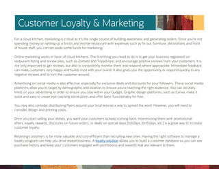 Customer Loyalty & Marketing
For a cloud kitchen, marketing is critical as it’s the single source of building awareness and generating orders. Since you’re not
spending money on setting up a bricks and mortar restaurant with expenses such as fit-out, furniture, decorations and front
of house staff, you can set aside some funds for marketing.
Online marketing works in favor of cloud kitchens. The first thing you need to do is to get your business registered on
restaurant listing and review sites, such as Zomato and Tripadvisor, and encourage positive reviews from your customers. It is
not only important to get reviews, but also to consistently monitor them and respond where appropriate. Immediate feedback
can make customers very happy and builds trust with your brand. It also gives you the opportunity to respond quickly to any
negative reviews and to turn the customer around.
Advertising on social media is also effective, especially for exclusive deals and discounts for your followers. These social media
platforms allow you to target by demographic and location to ensure you’re reaching the right audience. You can set daily
limits on your advertising in order to ensure you stay within your budget. Graphic design platforms, such as Canva, make it
quick and easy to create eye catching social posts and offer basic functionality for free.
You may also consider distributing flyers around your local area as a way to spread the word. However, you will need to
consider design and printing costs.
Once you start selling your dishes, you want your customers to keep coming back. Incentivizing them with promotional
offers, loyalty rewards, discounts on future orders, or deals on special days (holidays, birthdays, etc.) is a great way to increase
customer loyalty.
Retaining customers is far more valuable and cost-efficient than recruiting new ones. Having the right software to manage a
loyalty program can help you drive repeat business. A loyalty solution allows you to build a customer database so you can see
purchase history and keep your customers engaged with promotions and rewards that are relevant to them.
 