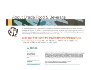 Oracle Corporation
World Headquarters
500 Oracle Parkway
Redwood Shores, CA 94065
U.S.A.
Find your local Oracle contact
number here:
http://www.oracle.com/us/corpo-
rate/contact/global-070511.html
Copyright © 2020, Oracle and/or its affiliates. All rights reserved. This document is provided for information
purposes only and the contents hereof are subject to change without notice. This document is not warranted
to be error-free, nor subject to any other warranties or conditions, whether expressed orally or implied in
law, including implied warranties and conditions of merchantability or fitness for a particular purpose. We
specifically disclaim any liability with respect to this document and no contractual obligations are formed
either directly or indirectly by this document. This document may not be reproduced or transmitted in any
form or by any means, electronic or mechanical, for any purpose, without our prior written permission.
Oracle and Java are registered trademarks of Oracle and/or its affiliates.
Other names may be trademarks of their respective owners.
By pioneering hospitality IT innovations in hardware and software for more than 40 years, Oracle Food and
Beverage has become the industry’s preferred solutions provider. We deliver best-in-class cloud technology —
backed by trusted support and consulting services in a true partnership — to help food and beverage operators
enhance the guest experience, increase revenues and reduce costs.
About Oracle Food & Beverage
Book your free tour of the cloud kitchen technology stack
Reach out directly by phone US: +1 866-287-4736; UK: +44 207 5626 827; AU: 1300 366 386;
LAD: 52 559 178 3146 | by chat or submit an online inquiry
 