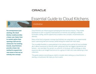 Cloud Kitchens are influencing and reshaping the food service industry. They enable
businesses to start or expand a food business at minimal cost, leading to relatively
frictionless scaling, and the opportunity to explore new concepts, virtual brands and
diversify.
Many of the food companies running cloud kitchens are using them as an experimental
space, optimizing staff and inventory while testing the market with fresh ideas.
This incredible flexibility is unprecedented in the industry and could be its most profitable
ally. It allows businesses to diversify while cutting back their two biggest operational cost
barriers – rent and labor. No servers, no uniforms, no furniture, soft-furnishings or other
expensive décor just straight food service for a group of chefs and cooks delivering to their
customers.
This guide explores everything you need to consider when setting up a cloud kitchen or
starting a virtual brand. We hope you find it useful.
OVERVIEW
Essential Guide to Cloud Kitchens
For entrepreneurs just
starting, the cloud
kitchen model provides
a lower cost, faster time
to market option than
opening a full-service
restaurant. For existing
brands, cloud kitchens
provide a lower risk
method to expand into
new areas or test out an
entirely new concept.
 