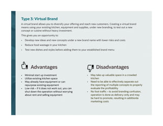 Type 3: Virtual Brand
A virtual brand allows you to diversify your offering and reach new customers. Creating a virtual brand
means using your existing kitchen, equipment and supplies, under new branding, to test out a new
concept or cuisine without heavy investment.
This gives you an opportunity to:
• Develop new ideas and new concepts under a new brand name with lower risks and costs
• Reduce food wastage in your kitchen
• Test new dishes and styles before adding them to your established brand menu
• Minimal start up investment
• Utilize existing kitchen space
• May already have equipment or can
repurpose existing equipment
• Low risk – if it does not work out, you can
shut down the operation without worrying
about rent and selling equipment
• May take up valuable space in a crowded
kitchen
• Need to be able to effectively separate out
the reporting of multiple concepts to properly
evaluate the profitability
• No foot traffic – to avoid branding confusion,
operation is done as delivery-only and may
be hard to promote, resulting in additionla
marketing costs
Advantages Disadvantages
 
