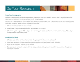 Do Your Research
Know Your Demographic
Opening a new business can be overwhelming and making sure to do your research ahead of time if very important to the
success of the business. Here are some ideas to help you get started:
Research your demographic of your customer, and where you plan on selling. This is should allow you to see a few key points
about who you will be selling to. Some of these points include:
• Will my concept appeal to the local market?
• If the answer is yes – is the market already saturated with the concept?
• What is the age demographic? Should you consider taking phone orders rather than orders via a mobile app? Should you
offer kid-friendly menu items/sizing
Know Your Location
• Where can you deliver to? Does this restrict or change any of the aforementioned topics?
• If you have options for carryout, does the neighborhood look nice/safe/appeal to your audience?
• If you decide to expand, how will you go about it?
• Does your space come with equipment? If so – are you able to add any more if needed? If not, what kind of equipment
should you purchase?
 