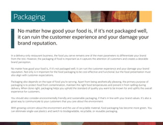 No matter how good your food is, if it’s not packaged well,
it can ruin the customer experience and your damage your
brand reputation.
In a delivery-only restaurant business, the food you serve remains one of the main parameters to differentiate your brand
from the rest. However, the packaging of food is important as it captures the attention of customers and creates a desirable
brand perception.
No matter how good your food is, if it’s not packaged well, it can ruin the customer experience and your damage your brand
reputation. Not only is it important for the food packaging to be cost-effective and functional, but the food presentation must
also align with customer expectations.
Packaging also depends on the type of food you’re serving. Apart from being aesthetically pleasing, the primary purpose of
packaging is to protect food from contamination, maintain the right food temperatures and prevent it from spilling during
delivery. When done right, packaging helps you uphold the standard of quality you want to be known for and uplifts the overall
experience for customers.
You should also consider environmentally friendly and sustainable packaging, if that’s in line with your brand values. It’s also a
great way to communicate to your customers that you care about the environment.
With growing concern about the environment and the use of recyclable material, food packaging has become more green. You
can eliminate single-use plastics and switch to biodegradable, recyclable, or reusable packaging.
Packaging
 