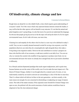 Of biodiversity, climate change and law
                                                                        Commentary by Bertrand Bhikarry


Rough times are ahead for we who inhabit Earth, a time which requires great understanding of
everyone’s needs. Yet if the voices which only represent human interests remain the loudest, it
may well be that the other species will not benefit in any outcome. It’s not that the animal and
plant kingdoms aren’t saying things, its only that most of us just do not understand the language.
Its obvious that people giving lip service to the the topic will end up far short of a fix for urgent
environmental issues. So let’s talk a bit more, one more time.


Claiming love and empathy for the others who live here is a sure way to be sidelined in today’s
world. True, no one is actually deemed unsound in mind for saving a tree anymore, even fish
population observers can claim they do a meaningful job, right alongside those who make a
living doing avian migration studies. However the real contributors to society’s progress are
those who feed the mills of our economy, or add more comfort to our daily lives. You can see
why we venerate the scientist who modifies living organisms to produce more food, over an
environmental advocate who insists we already have enough food, but we just need to distribute
it differently.


Its a lifestyle and developmental paradigm that needs urgent readjustment, and in quick time,
because humans are not the center of this world, even if we do make the most impact on it. The
threat of Climate Change, whether it was brought about by a natural cycle of events, or was
inadvertently created by our need to reinvent our surroundings is a fact of life that we must face.
That it’s a threat which will deliver its blow to the next generation - our heirs actually, is the
main reason not enough of us are concerned in diminishing or readjusting our usage of natures
assets. The truth of the matter remains; If the expected events foretold for Climate Change were
upon us now, the political will, the social conscience of entire nations would have been in
alignment to face the clear and present danger.
 