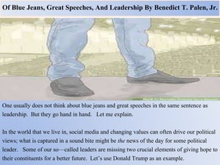 Of Blue Jeans, Great Speeches, And Leadership By Benedict T. Palen, Jr.
One usually does not think about blue jeans and great speeches in the same sentence as
leadership. But they go hand in hand. Let me explain.
In the world that we live in, social media and changing values can often drive our political
views; what is captured in a sound bite might be the news of the day for some political
leader. Some of our so—called leaders are missing two crucial elements of giving hope to
their constituents for a better future. Let’s use Donald Trump as an example.
 