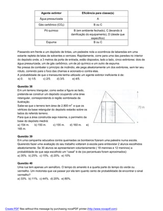 Agente extintor                   Eficiência para classe(s)

                            Água pressurizada                              A

                           Gás carbônico (CO2)                          B ou C

                                Pó químico              B (em ambiente fechado), C (levando à
                                                      danificação do equipamento), D (desde que
                                                                      específico)
                                 Espuma                                 B ou C


          Passando em frente a um depósito de tintas, um pedestre nota a ocorrência de labaredas em uma
          estante repleta de latas de solventes e vernizes. Rapidamente, corre para uma das paredes no interior
          do depósito onde, a 3 metros da porta de entrada, estão dispostos, lado a lado, cinco extintores: dois de
          água pressurizada, um de gás carbônico, um de pó químico e um outro de espuma.
          Na pressa de combater o princípio de incêndio, ele pega aleatoriamente um dos extintores, sem ler seu
          rótulo, correndo para o foco das chamas e acionado-o contra elas.
          A probabilidade de que o transeunte tenha utilizado um agente extintor ineficiente é de:
          a) 0.     b) 1/5.     c) 2/5.    d) 3/5.      e) 4/5.

          Questão 38
          Em um terreno triangular, como exibe a figura ao lado,
          pretende-se construir um depósito ocupando uma área
          retangular, correspondendo à região sombreada da
          ilustração.
          Sabe-se que o terreno tem área de 2.800 m2 e que os
          vértices da base retangular do depósito estarão sobre os
          lados do referido terreno.
          Para que a área construída seja máxima, o perímetro da
          base do depósito medirá:
          a) 154 m.     b) 150 m.      c) 155 m.     d) 160 m.   e)
          165 m.

          Questão 39
          Em uma campanha educativa contra queimadas os bombeiros fizeram uma palestra numa escola.
          Querendo fazer uma avaliação do seu trabalho voltaram à escola para entrevistar 2 alunos escolhidos
          aleatoriamente. Se 30 alunos se apresentaram voluntariamente ( 18 meninas e 12 meninos) a
          probabilidade de que seja escolhido um “casal” é de (os percentuais foram aproximados):
          a) 35%. b) 25%. c) 15%. d) 20%. e) 10%

          Questão 40
          Uma rua tem apenas um semáforo. O tempo do amarelo é a quarta parte do tempo do verde ou
          vermelho. Um motorista que vai passar por ela tem quanto cento de probabilidade de encontrar o sinal
          vermelho?
          a) 33%. b) 11%. c) 44%. d) 20%. e) 80%.




Create PDF files without this message by purchasing novaPDF printer (http://www.novapdf.com)
 