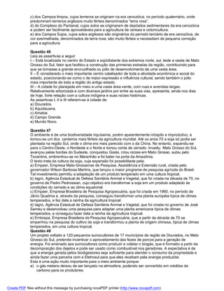 c) dos Campos limpos, cujos terrenos se originam na era cenozóica, no período quaternário, onde
             predominam terrenos argilosos muito férteis denominados “terra roxa”.
             d) do Complexo do Pantanal, cujos solos se originaram de depósitos sedimentares da era cenozóica
             e podem ser facilmente aproveitáveis para a agricultura de cereais e cotonicultura.
             e) dos Campos Sujos, cujos solos argilosos são originários do período terciário da era cenozóica, de
             cor avermelhada, denominados de terra roxa; são muito férteis e necessitam de pequena correção
             para a agricultura.

             Questão 46
             Leia as assertivas a seguir
             I – Está localizada no centro do Estado e eqüidistante dos extremos norte, sul, leste e oeste de Mato
             Grosso do Sul, fator que facilitou a construção das primeiras estradas da região, contribuindo para
             que se tornasse a grande encruzilhada ou pólo de desenvolvimento de uma vasta área.
             II – É considerado o mais importante centro catalisador de toda a atividade econômica e social do
             estado, posicionando-se como o de maior expressão e influência cultural, sendo também o pólo
             mais importante de toda a região do antigo estado.
             III – A cidade foi planejada em meio a uma vasta área verde, com ruas e avenidas largas.
             Relativamente arborizada e com diversos jardins por entre as suas vias, apresenta, ainda nos dias
             de hoje, forte relação com a cultura indígena e suas raízes históricas.
             As assertivas I, II e III referem-se à cidade de:
             a) Dourados.
             b) Aquidauana.
             c) Amabai.
             d) Campo Grande.
             e) Mundo Novo.

             Questão 47
             O ambiente é de uma biodiversidade riquíssima, porém aparentemente inóspito e improdutivo, e
             tornou-se um dos canteiros mais férteis da agricultura mundial. Até os anos 70 a soja só podia ser
             plantada na região Sul, onde o clima era mais parecido com o da China. No entanto, expandiu-se
             para o Centro-Oeste, o Nordeste e o Norte e tomou conta de cerrado. Invadiu Mato Grosso do Sul,
             avançou pelas bordas do Sudeste, conquistou Goiás, criou raízes em Mato Grosso, subiu pelo
             Tocantins, embrenhou-se no Maranhão e foi bater na porta da Amazônia.
             O texto trata da cultura da soja, cuja expansão foi possibilitada pela:
             a) Empaer, Empresa Mato-Grossense de Pesquisa, Assistência e Extensão rural, criada pelo
             governador Wilson Barbosa Martins, que lançou o maior programa de pesquisa agrícola do Brasil.
             Tal investimento permitiu a adaptação de um produto temperado em uma cultura tropical.
             b) Iagro, Agência Estadual de Defesa Sanitária Animal e Vegetal, que foi criada na década de 70, no
             governo de Pedro Pedrossian, cujo objetivo era transformar a soja em um produto adaptado às
             condições do cerrado e ao clima equatorial.
             c) Empaer, Empresa Brasileira de Pesquisa Agropecuária, que foi criada em 1960, no período de
             Jânio Quadros e, através da pesquisa, conseguiu transformar uma planta européia típica de climas
             temperados, e fez dela a rainha da agricultura tropical.
             d) Iagro, Agência Estadual de Defesa Sanitária Animal e Vegetal, que foi criada no governo de José
             Sarney e desenvolveu uma pesquisa para adaptar uma planta americana típica de climas
             temperados, e conseguiu fazer dela a rainha da agricultura tropical.
             e) Embrapa, Empresa Brasileira de Pesquisa Agropecuária, que a partir da década de 70 se
             empenhou na pesquisa do cultivo da soja e transformou a planta de origem chinesa, típica de climas
             temperados, em uma cultura tropical.
             Questão 48
             Um projeto voltado a 120 pequenos suinocultores de 17 municípios da região de Dourados, no Mato
             Grosso do Sul, pretende incentivar o aproveitamento das fezes de porcos para a geração de
             energia. Foi ensinado aos suinocultores como produzir e coletar o biogás, que é formado a partir da
             decomposição dos dejetos e pode ser usado como combustível nos geradores. A expectativa é de
             que a energia gerada pelos biodigestores seja suficiente para atender o consumo da propriedade e
             ainda fazer uma parceria com a Eletrosul para que eles recebam pela energia produzida.
             Esta é uma ação muito importante para o meio ambiente porque:
             a) o gás metano deixou de ser lançado na atmosfera, podendo ser convertido em créditos de
                 carbono para os produtores.



Create PDF files without this message by purchasing novaPDF printer (http://www.novapdf.com)
 