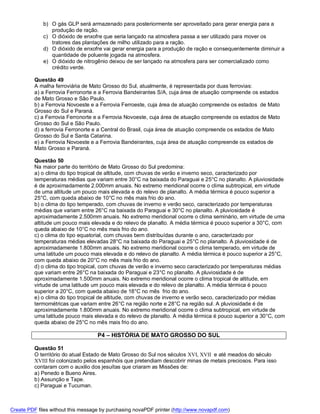 b) O gás GLP será armazenado para posteriormente ser aproveitado para gerar energia para a
                produção de ração.
             c) O dióxido de enxofre que seria lançado na atmosfera passa a ser utilizado para mover os
                tratores das plantações de milho utilizado para a ração.
             d) O dióxido de enxofre vai gerar energia para a produção de ração e consequentemente diminuir a
                quantidade de poluente jogada na atmosfera.
             e) O dióxido de nitrogênio deixou de ser lançado na atmosfera para ser comercializado como
                crédito verde.

          Questão 49
          A malha ferroviária de Mato Grosso do Sul, atualmente, é representada por duas ferrovias:
          a) a Ferrovia Ferronorte e a Ferrovia Bandeirantes S/A, cuja área de atuação compreende os estados
          de Mato Grosso e São Paulo.
          b) a Ferrovia Novoeste e a Ferrovia Ferroeste, cuja área de atuação compreende os estados de Mato
          Grosso do Sul e Paraná.
          c) a Ferrovia Ferronorte e a Ferrovia Novoeste, cuja área de atuação compreende os estados de Mato
          Grosso do Sul e São Paulo.
          d) a ferrovia Ferronorte e a Central do Brasil, cuja área de atuação compreende os estados de Mato
          Grosso do Sul e Santa Catarina.
          e) a Ferrovia Novoeste e a Ferrovia Bandeirantes, cuja área de atuação compreende os estados de
          Mato Grosso e Paraná.

          Questão 50
          Na maior parte do território de Mato Grosso do Sul predomina:
          a) o clima do tipo tropical de altitude, com chuvas de verão e inverno seco, caracterizado por
          temperaturas médias que variam entre 30°C na baixada do Paraguai e 25°C no planalto. A pluviosidade
          é de aproximadamente 2.000mm anuais. No extremo meridional ocorre o clima subtropical, em virtude
          de uma altitude um pouco mais elevada e do relevo de planalto. A média térmica é pouco superior a
          25°C, com queda abaixo de 10°C no mês mais frio do ano.
          b) o clima do tipo temperado, com chuvas de inverno e verão seco, caracterizado por temperaturas
          médias que variam entre 26°C na baixada do Paraguai e 30°C no planalto. A pluviosidade é
          aproximadamente 2.500mm anuais. No extremo meridional ocorre o clima seminário, em virtude de uma
          altitude um pouco mais elevada e do relevo de planalto. A média térmica é pouco superior a 30°C, com
          queda abaixo de 10°C no mês mais frio do ano.
          c) o clima do tipo equatorial, com chuvas bem distribuídas durante o ano, caracterizado por
          temperaturas médias elevadas 28°C na baixada do Paraguai e 25°C no planalto. A pluviosidade é de
          aproximadamente 1.800mm anuais. No extremo meridional ocorre o clima temperado, em virtude de
          uma latitude um pouco mais elevada e do relevo de planalto. A média térmica é pouco superior a 25°C,
          com queda abaixo de 20°C no mês mais frio do ano.
          d) o clima do tipo tropical, com chuvas de verão e inverno seco caracterizado por temperaturas médias
          que variam entre 26°C na baixada do Paraguai e 23°C no planalto. A pluviosidade é de
          aproximadamente 1.500mm anuais. No extremo meridional ocorre o clima tropical de altitude, em
          virtude de uma latitude um pouco mais elevada e do relevo de planalto. A média térmica é pouco
          superior a 20°C, com queda abaixo de 18°C no mês frio do ano.
          e) o clima do tipo tropical de altitude, com chuvas de inverno e verão seco, caracterizado por médias
          termométricas que variam entre 26°C na região norte e 28°C na região sul. A pluviosidade é de
          aproximadamente 1.800mm anuais. No extremo meridional ocorre o clima subtropical, em virtude de
          uma latitude pouco mais elevada e do relevo de planalto. A média térmica é pouco superior a 30°C, com
          queda abaixo de 25°C no mês mais frio do ano.

                                    P4 – HISTÓRIA DE MATO GROSSO DO SUL

          Questão 51
          O território do atual Estado de Mato Grosso do Sul nos séculos XVI, XVII e até meados do século
          XVIII foi colonizado pelos espanhóis que pretendiam descobrir minas de metais preciosos. Para isso
          contaram com o auxilio dos jesuítas que criaram as Missões de:
          a) Penedo e Bueno Aires.
          b) Assunção e Tape.
          c) Paraguai e Tucuman.



Create PDF files without this message by purchasing novaPDF printer (http://www.novapdf.com)
 