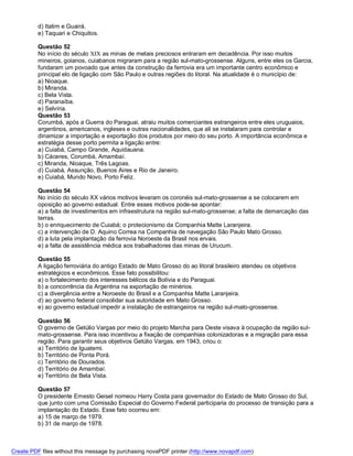 d) Itatim e Guairá.
          e) Taquari e Chiquitos.

          Questão 52
          No início do século XIX as minas de metais preciosos entraram em decadência. Por isso muitos
          mineiros, goianos, cuiabanos migraram para a região sul-mato-grossense. Alguns, entre eles os Garcia,
          fundaram um povoado que antes da construção da ferrovia era um importante centro econômico e
          principal elo de ligação com São Paulo e outras regiões do litoral. Na atualidade é o município de:
          a) Nioaque.
          b) Miranda.
          c) Bela Vista.
          d) Paranaíba.
          e) Selvíria.
          Questão 53
          Corumbá, após a Guerra do Paraguai, atraiu muitos comerciantes estrangeiros entre eles uruguaios,
          argentinos, americanos, ingleses e outras nacionalidades, que ali se instalaram para controlar e
          dinamizar a importação e exportação dos produtos por meio do seu porto. A importância econômica e
          estratégia desse porto permita a ligação entre:
          a) Cuiabá, Campo Grande, Aquidauana.
          b) Cáceres, Corumbá, Amambaí.
          c) Miranda, Nioaque, Três Lagoas.
          d) Cuiabá, Assunção, Buenos Aires e Rio de Janeiro.
          e) Cuiabá, Mundo Novo, Porto Feliz.

          Questão 54
          No início do século XX vários motivos levaram os coronéis sul-mato-grossense a se colocarem em
          oposição ao governo estadual. Entre esses motivos pode-se apontar:
          a) a falta de investimentos em infraestrutura na região sul-mato-grossense; a falta de demarcação das
          terras.
          b) o enriquecimento de Cuiabá; o protecionismo da Companhia Matte Laranjeira.
          c) a intervenção de D. Aquino Correa na Companhia de navegação São Paulo Mato Grosso.
          d) a luta pela implantação da ferrovia Noroeste da Brasil nos ervais.
          e) a falta de assistência médica aos trabalhadores das minas de Urucum.

          Questão 55
          A ligação ferroviária do antigo Estado de Mato Grosso do ao litoral brasileiro atendeu os objetivos
          estratégicos e econômicos. Esse fato possibilitou:
          a) o fortalecimento dos interesses bélicos da Bolívia e do Paraguai.
          b) a concorrência da Argentina na exportação de minérios.
          c) a divergência entre a Noroeste do Brasil e a Companhia Matte Laranjeira.
          d) ao governo federal consolidar sua autoridade em Mato Grosso.
          e) ao governo estadual impedir a instalação de estrangeiros na região sul-mato-grossense.

          Questão 56
          O governo de Getúlio Vargas por meio do projeto Marcha para Oeste visava à ocupação da região sul-
          mato-grossense. Para isso incentivou a fixação de companhias colonizadoras e a migração para essa
          região. Para garantir seus objetivos Getúlio Vargas, em 1943, criou o:
          a) Território de Iguatemi.
          b) Território de Ponta Porá.
          c) Território de Dourados.
          d) Território de Amambaí.
          e) Território de Bela Vista.

          Questão 57
          O presidente Ernesto Geisel nomeou Harry Costa para governador do Estado de Mato Grosso do Sul,
          que junto com uma Comissão Especial do Governo Federal participaria do processo de transição para a
          implantação do Estado. Esse fato ocorreu em:
          a) 15 de março de 1979.
          b) 31 de março de 1978.



Create PDF files without this message by purchasing novaPDF printer (http://www.novapdf.com)
 