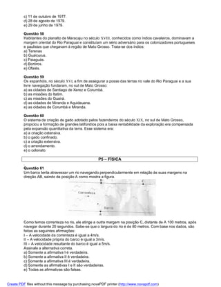 c) 11 de outubro de 1977.
          d) 28 de agosto de 1979.
          e) 29 de junho de 1979.

          Questão 58
          Habitantes do planalto de Maracaju no século XVIII, conhecidos como índios cavaleiros, dominavam a
          margem oriental do Rio Paraguai e constituíam um sério adversário para os colonizadores portugueses
          e paulistas que chegavam à região de Mato Grosso. Trata-se dos índios:
          a) Terenas
          b) Guaicurus.
          c) Paiaguás.
          d) Boróros.
          e) Ofaiés.

          Questão 59
          Os espanhóis, no século XVI, a fim de assegurar a posse das terras no vale do Rio Paraguai e a sua
          livre navegação fundaram, no sul de Mato Grosso:
          a) as cidades de Santiago de Xerez e Corumbá.
          b) as missões do Itatim.
          c) as missões do Guairá.
          d) as cidades de Miranda e Aquidauana.
          e) as cidades de Corumbá e Miranda.

          Questão 60
          O sistema de criação de gado adotado pelos fazendeiros do século XIX, no sul de Mato Grosso,
          propiciou a formação de grandes latifúndios pois a baixa rentabilidade da exploração era compensada
          pela expansão quantitativa da terra. Esse sistema era:
          a) a criação ostensiva.
          b) o gado confinado.
          c) a criação extensiva.
          d) o arrendamento.
          e) o colonato

                                                       P5 – FÍSICA
          .
          Questão 61
          Um barco tenta atravessar um rio navegando perpendicularmente em relação às suas margens na
          direção AB, saindo da posição A como mostra a figura.




          Como temos correnteza no rio, ele atinge a outra margem na posição C, distante de A 100 metros, após
          navegar durante 20 segundos. Sabe-se que o largura do rio é de 80 metros. Com base nos dados, são
          feitas as seguintes afirmações:
          I – A velocidade da correnteza é igual a 4m/s.
          II – A velocidade própria do barco é igual a 3m/s.
          III – A velocidade resultante do barco é igual a 5m/s.
          Assinale a alternativa correta.
          a) Somente a afirmativa I é verdadeira.
          b) Somente a afirmativa II é verdadeira.
          c) Somente a afirmativa III é verdadeira.
          d) Somente as afirmativas I e II são verdadeiras.
          e) Todas as afirmativas são falsas.


Create PDF files without this message by purchasing novaPDF printer (http://www.novapdf.com)
 