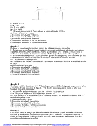 I – RA = RB = 120N
          II – RA > RB
          III – RA + RB = 240N
          IV – RA = 104N
          V – O módulo do momento de RB em relação ao ponto A é igual a 600N.m.
          Assinale a alternativa correta.
          a) Somente a afirmativa I é verdadeira.
          b) Somente a afirmativa III é verdadeira.
          c) Somente a afirmativa IV é verdadeira.
          d) Somente as afirmativas III e V são verdadeiras.
          e) Somente as afirmativas III e IV são verdadeiras.

          Questão 65
          Mediante os conceitos de temperatura e calor, são feitas as seguintes afirmações:
          I – Comparando-se porções de massas iguais com temperaturas iniciais de substâncias com calores
          específicos diferentes, e fornecendo-se a mesma quantidade de calor a ambas, sem que ocorra a
          mudança de fase, alcançará maior temperatura a substância que tiver o maior calor específico.
          II – Relativamente à temperatura – 300°C (trezentos graus Celsius negativos), pode-se afirmar que essa
          é uma temperatura inatingível em quaisquer condições e em qualquer ponto do Universo.
          III – Calor é mesmo que temperatura.
          IV – A grandeza que permite informar se dois corpos estão em equilíbrio térmico é a capacidade térmica
          do corpo.
          Assinale a alternativa correta.
          a) Somente a afirmativa I é verdadeira.
          b) Somente a afirmativa II é verdadeira.
          c) Somente a afirmativa III é verdadeira.
          d) Somente a afirmativa IV é verdadeira.
          e) Todas as afirmativas são verdadeiras.




          Questão 66
          Um chuveiro elétrico de potência 8400 W é usado para aquecer 200 g de água por segundo, em regime
          permanente. O calor específico da água é c = 4,2 J/(g°C). Despreze possível perda de calor para o
          ambiente. Julgue ao proporções:
          I – A quantidade de calor fornecida à água em 1 segundo é igual a 8400J.
          II – A variação de temperatura sofrida pela água é igual a 33°C.
          III – Se a temperatura de entrada da água no chuveiro é de 15°C, sua temperatura de saída é de 30°C.
          Assinale alternativa correta.
          a) Somente afirmativa correta.
          b) Somente a afirmativa II é verdadeira.
          c) Somente a afirmativa III é verdadeira.
          d) Somente as afirmativas I e III são verdadeiras.
          e) Todas as afirmativas são verdadeiras.

          Questão 67
          Calor é uma forma de energia que é transferida entre dois sistemas quando entre eles existe uma
          diferença de temperatura, e a transferência pode ocorrer por condução, convecção ou radiação. Em
          muitos fenômenos físicos, podemos perceber a ocorrência de uma destes. Mediante as situações
          propostas, analise as argumentações.


Create PDF files without this message by purchasing novaPDF printer (http://www.novapdf.com)
 