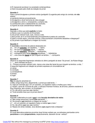 d) É impossível acontecer na sociedade contemporânea.
          e) Será recusado pelo chefe da redação do jornal.

          Questão 3
          Caso o jornal divulgasse a primeira noticia (parágrafo 3) sugerida pelo amigo do cronista, ele não
          estaria:
          a) perdendo leitores provavelmente.
          b) divulgando a doce harmonia da vida conjugal.
          c) divulgando o amor e, conseqüente, a própria vida.
          d) contribuindo para o alastramento do uxoricídio.
          e) fugindo às suas características habituais.

          Questão 4
          Assinale a critica que está explícita no texto:
          a) Reina a paz no subúrbio do Encantado.
          b) Os jornais noticiam tudo, tudo, menos a vida.
          c) Nos jornais, lar é um local destinado principalmente à pratica do uxoricídio.
          d) Será o mundo assim, uma bola confusa, onde acontecem unicamente desastres e desgraças?
          e) Os jornais é que falsificam a imagem do mundo.

          Questão 5
          É incorreta a sinonímia da palavra destacada em:
          a)”... em um subúrbio, um sapateiro...” – bairro.
          b) “... em que sua consorte erguia...” – esposa.
          c) “... ao que retorquiu: ‘Deolinda’.” – acrescentou.
          d) “... entregaram-se a fartas libações alcoólicas...” – bebedeiras.
          e) “... uma coisa tão banal de que ninguém se lembra...” – corriqueira.

          Questão 6
          Observe os seguintes fragmentos retirados do último parágrafo do texto “Os jornais”, de Ruben Braga:
          I – “... será chamado de louco.”
          II – “Porque os jornais noticiam tudo, menos uma coisa tão banal de que ninguém se lembra: a vida...”
          O segundo fragmento em relação ao primeiro expressa um circunstância de:
          a) causa.
          b) condição.
          c) conseqüência.
          d) tempo.
          e) lugar.

          Questão 7
          Não há adjunto adverbial em:
          a)”Meu amigo lança fora, alegremente, o jornal que está lendo...”.
          b) “Veja por exemplo aqui: em um subúrbio, um sapateiro matou a mulher que o traia.”.
          c) “Ontem, cerca de 10 horas da noite, o indivíduo Ananias Fonseca, de 28 anos, pedreiro residente à
          Rua Chiquinha, sem número, no Encantado...”
          d) “Eu não afirmo que isso seja mentira.”.
          e) “Você acredita nisso que os jornais dizem?”.

          Questão 8
          Assinale a alternativa na qual o que é uma locução denotativa de realce.
          a) “Meu amigo lança fora o jornal que está lendo...”.
          b) “Os jornais é que falsificam a imagem do mundo.”.
          c) “... em um subúrbio um sapateiro matou a mulher que o traía.”.
          d) “Eu não afirmo que isso seja mentira.”
          e) “Depois de várias rodadas, Joca declarou que pagaria toda a despesa.”

          Questão 9
          Em qual alternativa podemos encontrar duas formas verbais que, se estivesse acentuadas como
          paroxítona e como proparoxítona, respectivamente, deixaram de ser verbos?



Create PDF files without this message by purchasing novaPDF printer (http://www.novapdf.com)
 