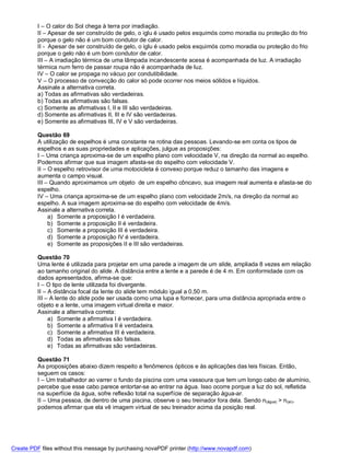 I – O calor do Sol chega à terra por irradiação.
          II – Apesar de ser construído de gelo, o iglu é usado pelos esquimós como moradia ou proteção do frio
          porque o gelo não é um bom condutor de calor.
          II - Apesar de ser construído de gelo, o iglu é usado pelos esquimós como moradia ou proteção do frio
          porque o gelo não é um bom condutor de calor.
          III – A irradiação térmica de uma lâmpada incandescente acesa é acompanhada de luz. A irradiação
          térmica num ferro de passar roupa não é acompanhada de luz.
          IV – O calor se propaga no vácuo por condutibilidade.
          V – O processo de convecção do calor só pode ocorrer nos meios sólidos e líquidos.
          Assinale a alternativa correta.
          a) Todas as afirmativas são verdadeiras.
          b) Todas as afirmativas são falsas.
          c) Somente as afirmativas I, II e III são verdadeiras.
          d) Somente as afirmativas II, III e IV são verdadeiras.
          e) Somente as afirmativas III, IV e V são verdadeiras.

          Questão 69
          A utilização de espelhos é uma constante na rotina das pessoas. Levando-se em conta os tipos de
          espelhos e as suas propriedades e aplicações, julgue as proposições:
          I – Uma criança aproxima-se de um espelho plano com velocidade V, na direção da normal ao espelho.
          Podemos afirmar que sua imagem afasta-se do espelho com velocidade V.
          II – O espelho retrovisor de uma motocicleta é convexo porque reduz o tamanho das imagens e
          aumenta o campo visual.
          III – Quando aproximamos um objeto de um espelho côncavo, sua imagem real aumenta e afasta-se do
          espelho.
          IV – Uma criança aproxima-se de um espelho plano com velocidade 2m/s, na direção da normal ao
          espelho. A sua imagem aproxima-se do espelho com velocidade de 4m/s.
          Assinale a alternativa correta.
               a) Somente a proposição I é verdadeira.
               b) Somente a proposição II é verdadeira.
               c) Somente a proposição III é verdadeira.
               d) Somente a proposição IV é verdadeira.
               e) Somente as proposições II e III são verdadeiras.

          Questão 70
          Uma lente é utilizada para projetar em uma parede a imagem de um slide, ampliada 8 vezes em relação
          ao tamanho original do slide. A distância entre a lente e a parede é de 4 m. Em conformidade com os
          dados apresentados, afirma-se que:
          I – O tipo de lente utilizada foi divergente.
          II – A distância focal da lente do slide tem módulo igual a 0,50 m.
          III – A lente do slide pode ser usada como uma lupa e fornecer, para uma distância apropriada entre o
          objeto e a lente, uma imagem virtual direita e maior.
          Assinale a alternativa correta:
               a) Somente a afirmativa I é verdadeira.
               b) Somente a afirmativa II é verdadeira.
               c) Somente a afirmativa III é verdadeira.
               d) Todas as afirmativas são falsas.
               e) Todas as afirmativas são verdadeiras.

          Questão 71
          As proposições abaixo dizem respeito a fenômenos ópticos e às aplicações das leis físicas. Então,
          seguem os casos:
          I – Um trabalhador ao varrer o fundo da piscina com uma vassoura que tem um longo cabo de alumínio,
          percebe que esse cabo parece entortar-se ao entrar na água. Isso ocorre porque a luz do sol, refletida
          na superfície da água, sofre reflexão total na superfície de separação água-ar.
          II – Uma pessoa, de dentro de uma piscina, observe o seu treinador fora dela. Sendo n(água) > n(ar),
          podemos afirmar que ela vê imagem virtual de seu treinador acima da posição real.




Create PDF files without this message by purchasing novaPDF printer (http://www.novapdf.com)
 
