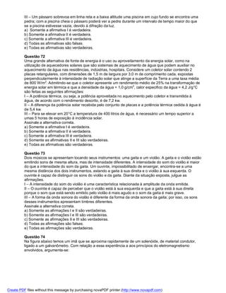 III – Um pássaro sobrevoa em linha reta e a baixa altitude uma piscina em cujo fundo se encontra uma
          pedra; com a piscina cheia o pássaro poderá ver a pedra durante um intervalo de tempo maior do que
          se a piscina estivesse vazia, devido á difração da luz.
          a) Somente a afirmativa I é verdadeira.
          b) Somente a afirmativa II é verdadeira.
          c) Somente a afirmativa III é verdadeira.
          d) Todas as afirmativas são falsas.
          e) Todas as afirmativas são verdadeiras.

          Questão 72
          Uma grande alternativa de fonte de energia é o uso ou aproveitamento da energia solar, como na
          utilização de aquecedores solares que são sistemas de aquecimento de água que podem auxiliar no
          aquecimento da água nas residências, indústrias, hospitais. Considere um coletor solar contendo 2
          placas retangulares, com dimensões de 1,5 m de largura por 3,0 m de comprimento cada, expostas
          perpendicularmente à intensidade de radiação solar que atinge a superfície da Terra a uma taxa média
          de 800 W/m2. Admitindo-se que o coletor apresente um rendimento médio de 25% na transformação de
          energia solar em térmica e que a densidade da água = 1,0 g/cm3, calor especifico da água = 4,2 J/g°C
          são feitas as seguintes afirmações:
          I – A potência térmica, ou seja, a potência aproveitada no aquecimento pelo coletor e transmitida à
          água, de acordo com o rendimento descrito, é de 7,2 kw.
          II – A diferença da potência solar recebida pelo conjunto de placas e a potência térmica cedida à água é
          de 5,4 kw.
          III – Para se elevar em 20°C a temperatura de 400 litros de água, é necessário um tempo superior a
          umas 5 horas de exposição à incidência solar.
          Assinale a alternativa correta.
          a) Somente a afirmativa I é verdadeira.
          b) Somente a afirmativa II é verdadeira.
          c) Somente a afirmativa III é verdadeira.
          d) Somente as afirmativas II e III são verdadeiras.
          e) Todas as afirmativas são verdadeiras.

          Questão 73
          Dois músicos se apresentam tocando seus instrumentos: uma gaita e um violão. A gaita e o violão estão
          emitindo sons de mesma altura, mas de intensidade diferentes. A intensidade do som do violão é maior
          do que a intensidade do som da gaita. Um ouvinte, impossibilitado de enxergar, encontra-se a uma
          mesma distância dos dois instrumentos, estando a gaita à sua direita e o violão à sua esquerda. O
          ouvinte è capaz de distinguir os sons do violão e da gaita. Diante da situação exposta, julgue as
          afirmações.
          I – A intensidade do som do violão é uma característica relacionada à amplitude da onda emitida.
          II – O ouvinte é capaz de perceber que o violão está à sua esquerda e que a gaita está à sua direita
          porque o som que está sendo emitido pelo violão é mais agudo e o som da gaita é mais grave.
          III – A forma da onda sonora do violão é diferente da forma da onda sonora da gaita; por isso, os sons
          desses instrumentos apresentam timbres diferentes.
          Assinale a alternativa correta.
          a) Somente as afirmações I e II são verdadeiras.
          b) Somente as afirmações I e III são verdadeiras.
          c) Somente as afirmações II e III são verdadeiras.
          d) Todas as afirmações são falsas.
          e) Todas as afirmações são verdadeiras.

          Questão 74
          Na figura abaixo temos um imã que se aproxima rapidamente de um solenóide, de material condutor,
          ligado a um galvanômetro. Com relação a essa experiência a aos princípios do eletromagnetismo
          envolvidos, argumenta-se:




Create PDF files without this message by purchasing novaPDF printer (http://www.novapdf.com)
 