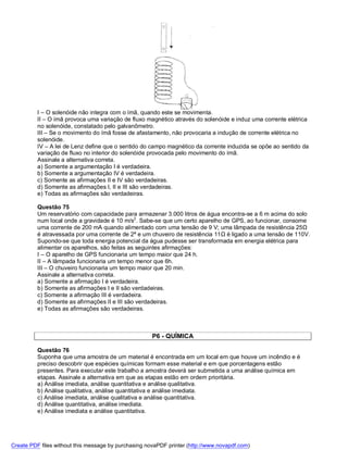 I – O solenóide não integra com o ímã, quando este se movimenta.
          II – O ímã provoca uma variação de fluxo magnético através do solenóide e induz uma corrente elétrica
          no solenóide, constatado pelo galvanômetro.
          III – Se o movimento do ímã fosse de afastamento, não provocaria a indução de corrente elétrica no
          solenóide.
          IV – A lei de Lenz define que o sentido do campo magnético da corrente induzida se opõe ao sentido da
          variação de fluxo no interior do solenóide provocada pelo movimento do ímã.
          Assinale a alternativa correta.
          a) Somente a argumentação I é verdadeira.
          b) Somente a argumentação IV é verdadeira.
          c) Somente as afirmações II e IV são verdadeiras.
          d) Somente as afirmações I, II e III são verdadeiras.
          e) Todas as afirmações são verdadeiras.

          Questão 75
          Um reservatório com capacidade para armazenar 3.000 litros de água encontra-se a 6 m acima do solo
          num local onde a gravidade é 10 m/s2. Sabe-se que um certo aparelho de GPS, ao funcionar, consome
          uma corrente de 200 mA quando alimentado com uma tensão de 9 V; uma lâmpada de resistência 25Ω
          é atravessada por uma corrente de 2ª e um chuveiro de resistência 11Ω é ligado a uma tensão de 110V.
          Supondo-se que toda energia potencial da água pudesse ser transformada em energia elétrica para
          alimentar os aparelhos, são feitas as seguintes afirmações:
          I – O aparelho de GPS funcionaria um tempo maior que 24 h.
          II – A lâmpada funcionaria um tempo menor que 6h.
          III – O chuveiro funcionaria um tempo maior que 20 min.
          Assinale a alternativa correta.
          a) Somente a afirmação I é verdadeira.
          b) Somente as afirmações I e II são verdadeiras.
          c) Somente a afirmação III é verdadeira.
          d) Somente as afirmações II e III são verdadeiras.
          e) Todas as afirmações são verdadeiras.



                                                      P6 - QUÍMICA

          Questão 76
          Suponha que uma amostra de um material é encontrada em um local em que houve um incêndio e é
          preciso descobrir que espécies químicas formam esse material e em que porcentagens estão
          presentes. Para executar este trabalho a amostra deverá ser submetida a uma análise química em
          etapas. Assinale a alternativa em que as etapas estão em ordem prioritária.
          a) Análise imediata, análise quantitativa e análise qualitativa.
          b) Análise qualitativa, análise quantitativa e análise imediata.
          c) Análise imediata, análise qualitativa e análise quantitativa.
          d) Análise quantitativa, análise imediata.
          e) Análise imediata e análise quantitativa.




Create PDF files without this message by purchasing novaPDF printer (http://www.novapdf.com)
 