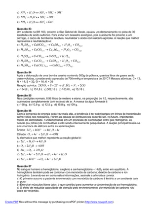 c) NH 2  H 2 O  NH 3  NH 3  OH 
          d) NH 3  H 2 O  NH 3  OH 
          e) NH 3  H 2 O  NH 4  OH 
                               



          Questão 83
          Um acidente na BR 163, próximo a São Gabriel do Oeste, causou um derramamento no pista de 30
          toneladas de ácido sulfúrico. Para evitar um desastre ecológico, pois o acidente foi próximo a um
          córrego, o corpo de bombeiros resolveu neutralizar o ácido com calcário agrícola. A reação que melhor
          representa a neutralização é:
          a) H 2 SO4 (l )  CaHCO3( s )  CaSO4 ( s )  H 2 O( l )  CO2 ( g )
          b) H 2 SO4(l )  CaCO3( s )  Ca 2 SO4 ( s )  H 2 O( l )  CO2( g )

          c) H 2 SO4 (l )  CaCO3( s )  CaSO4 ( s )  H 2 O( l )
          d) H 2 SO4 (l )  CaCO3( s )  CaSO4 ( s )  H 2 O(l )  CO 2 ( g )
          e) H 2 SO4 (l )  Ca (CO3 ) 2 ( s )  CaSO4 ( s )  CO 2 ( g )

          Questão 84
          Após a detonação de uma bomba caseira contendo 500g de pólvora, quantos litros de gases serão
          desenvolvidos, considerando a pressão de 700mmHg e temperatura de 20°C? Massas atômicas: C= 12;
          N = 14; S = 32; O = 16; K = 39
          Reação química: 2 KNO3  S  2C  K 2 SO4  N 2  2CO
          a) 154,8 L b) 151,8 L c) 302,16 L d) 163,0 L e) 15,18 L

          Questão 85
          Nas condições normais, 8,96 litros de metano e etano, na proporção de 1:3, respectivamente, são
          queimados completamente com excesso de ar. A massa da água formada é:
          a) 198 g. b) 10,9 g. c) 12,5 g. d) 19,8 g. e) 109 g.

          Questão 86
          Com a demanda de energia cada vez mais alta, a tendência é ter sobrecargas em linhas de transmissão
          como vimos nos noticiários. Porém as células de combustíveis poderão ser, no futuro, importantes
          fontes de eletricidade. Fundamentadas em um processo de oxirredução entre gás Hidrogênio, as
          células (ou pilhas) de combustível estão sendo intensamente pesquisadas. A reação principal baseia-se
          em uma troca de elétrons entre as semirreações:
          Ânodo: 2 H 2  4OH   4 H 2 O  4e 
          Cátodo: O2  4e   2 H 2 O  4OH 
          A alternativa que melhor representa a reação global é:
          a) 2 H 2  H 2 O  4 H 2 O
          b) O2  2 H 2 O  4OH 
          c) 2 H 2  O2  2 H 2 O
          d) 2 H 2  4e   2 H 2 O  H 2  4e   H 2 O
          e) 2 H 2  4OH   O2  4e   2 H 2 O

          Questão 87
          No sangue humano a hemoglobina, oxigênio e oxi-hemoglobina – HbO2 estão em equilíbrio. A
          hemoglobina também pode se combinar com monóxido de carbono, dióxido de carbono e íon
          hidrogênio. Levando-se em conta estas informações, assinale a afirmativa correta.
          a) O primeiro socorro a paciente envenenado com monóxido de carbono é levá-lo a um ambiente com
          ar puro.
          b) Exercitar músculos libera calor, o que contribui para aumentar a concentração de oxi-hemoglobina.
          c) O efeito de reduzida capacidade de atenção pelo envenenamento por monóxido de carbono não
          pode ser revertido.



Create PDF files without this message by purchasing novaPDF printer (http://www.novapdf.com)
 