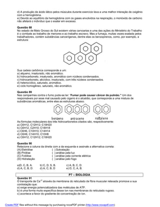 d) A produção de ácido lático pelos músculos durante exercício leva a uma melhor interação de oxigênio
          com a hemoglobina.
          e) Devido ao equilíbrio da hemoglobina com os gases envolvidos na respiração, o monóxido de carbono
          não afetará o indivíduo que o exalar em excesso.

          Questão 88
          No estado de Mato Grosso do Sul existem várias carvoarias e uma das ações do Ministério do Trabalho
          é o combate ao trabalho de menores e ao trabalho escravo. Mas a fumaça, muitas vezes exalada pelos
          trabalhadores, contém substâncias cancerígenas, dentre elas os benzopirenos, como, por exemplo, a
          estrutura:




          Sua cadeia carbônica corresponde a um:
          a) alqueno, insaturado, não aromático.
          b) hidrocarboneto, insaturado, aromático com núcleos condensados.
          c) hidrocarboneto, alicíclico, insaturado, com três núcleos condensados.
          d) heterocíclico, saturado, aromático.
          e) ciclo homogêneo, saturado, não aromático.

          Questão 89
          Nas campanhas contra o fumo pode-se ler: ‘Fumar pode causar câncer de pulmão.” Um dos
          responsáveis por esse mal causado pelo cigarro é o alcatrão, que corresponde a uma mistura de
          substâncias aromáticas, entre elas as estruturas abaixo.




          As fórmulas moleculares dos três hidrocarbonetos citados são, respectivamente:
          a) C6H12, C12H12; C18H20
          b) C6H12, C2H10; C18H18
          c) C6H6, C10H10; C14H14
          d) C6H6, C14H10; C10H8
          e) C6H12, C12H12; C18H20

          Questão 90
          Relacione a coluna da direita com a da esquerda e assinale a alternativa correta:
          (A) Eletrólise               ( ) Solvatação
          (B) Pirólise                 ( ) análise pela luz
          (C) Fotólise                 ( ) análise pela corrente elétrica
          (D) Hidratação               ( ) análise pelo fogo

          a)D, C, B, A.      b) C, D, S, B.        c) A, B, C, D.
          d) A, C, B, D.     d) A, C, B, D         e) D, C, A, B.

                                                     P7 – BIOLOGIA
          Questão 91
          O transporte de Ca+2 através da membrana do reticulado de fibra muscular relaxada promove a sua
          contratação que:
          a) exige energia potencializadora das moléculas de ATP.
          b) é uma forma muito específica desse íon nas membranas do reticulado rugoso.
          c) acontece a favor do gradiente de concentração de íon.



Create PDF files without this message by purchasing novaPDF printer (http://www.novapdf.com)
 
