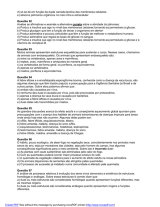 d) só se dá em função da dupla camada lipídica das membranas celulares.
          e) absorve polímeros orgânicos no meio intra e extracelular

          Questão 92
          Analise as afirmativas e assinale a alternativa correta sobre a atividade do pâncreas:
          a) Produz a insulina que age no nível das membranas celulares tornando-as permeáveis à glicose.
          b) Produz glucagon que tem a função de deixar o organismo em alerta>
          c) Produz adrenalina e poucos corticóides que têm a função de melhorar o metabolismo humano.
          d) Produz adrenalina que regula as taxas de glicose no sangue.
          e) Produz a insulina que age no nível das membranas celulares tornando-as permeáveis à glicose e à
          vitamina do complexo B.

          Questão 93
          Muitos animais apresentam estruturas esqueléticas para sustentar o corpo. Nesses casos, chamamos
          de animais com endoesqueleto. Os animais que apresentam endoesqueleto são:
          a) entre os vertebrados, apenas aves e mamíferos.
          b) répteis, aves, mamíferos e artrópodes de maneira geral.
          c) os vertebrados de forma geral, os poríferos, os equinodermos.
          d) apenas os vertebrados.
          e) insetos, poríferos e equinodermos.

          Questão 94
          A febre aftosa e a encefalopatia espongiforme bovina, conhecida como a doença da vaca louca, são
          algumas doenças que têm trazido prejuízo e preocupação para a Vigilância Sanitária do Brasil e de
          outros países. Sobre elas podemos afirmar que:
          a) ambas são causadas por vírus.
          b) nenhuma das duas é causada por vírus, pois são provocadas por protozoários.
          c) apenas a doença da vaca louca é causada por bactérias.
          d) apenas a febre aftosa é causada por vírus.
          e) duas delas são transmitidas por insetos.

          Questão 95
          As grandes discussões acerca do efeito estufa e o conseqüente aquecimento global apontam para
          preocupações com o avanço dos habitats de animais transmissores de doenças tropicais para áreas
          onde ainda hoje elas não ocorrem. Algumas delas podem ser:
          a) sífilis; febre tifóide, esquistossomose, tétano.
          b) febre amarela, malária, doença do sono sífilis.
          c) esquistossomose, leishmaniose, hidatidose, leptospirose.
          d) leishmaniose, febre amarela, malária, doença do sono.
          e) febre tifóide, malária, amarelão e doença de Chagas.

          Questão 96
          O hábito, pouco ecológico, de atear fogo na vegetação seca, coincidentemente nos períodos mais
          secos do ano, seja por moradores das cidades, seja pelo homem do campo, traz algumas
          conseqüências significativas para o meio ambiente. Sobre isto é incorreto dizer:
          a) As plantas com caule subterrâneo são eliminadas pelo calor do fogo.
          b) Com as queimadas poderá ocorrer maior processo erosivo do solo.
          c) A queimada da vegetação colabora para o aumento do efeito estufa na nossa atmosfera.
          d) Os animais dispersores de sementes são atingidos pelas queimadas.
          e) O processo de sucessão já instalado numa comunidade é alterado pela queimada.

          Questão 97
          A análise de processos relativos à evolução dos seres vivos demonstra a existência de estruturas
          homólogas e análogas. Sobre essas estruturas é correto dizer que:
          a) duas ou mais estruturas são consideradas homólogas quando apresentam funções diferentes, mas
          as mesmas origens.
          b) duas ou mais estruturas são consideradas análogas quando apresentam origens e funções
          diferentes.




Create PDF files without this message by purchasing novaPDF printer (http://www.novapdf.com)
 