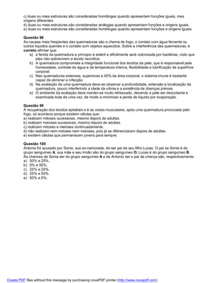 c) duas ou mais estruturas são consideradas homólogas quando apresentam funções iguais, mas
          origens diferentes.
          d) duas ou mais estruturas são consideradas análogas quando apresentam funções e origens iguais.
          e) duas ou mais estruturas são consideradas homólogas quando apresentam funções e origens iguais.

          Questão 98
          As causas mais freqüentes das queimaduras são a chama de fogo, o contato com água fervente ou
          outros líquidos quentes e o contato com objetos aquecidos. Sobre a interferência das queimaduras, é
          correto afirmar que:
              a) a ferida da queimadura a principio é estéril e dificilmente será colonizada por bactérias, visto que
                  elas não sobrevivem a tecido necrótico.
              b) A queimadura compromete a integridade funcional dos tecidos da pele, que é responsável pela
                  homeostase, controle de água e da temperatura interna, flexibilidade e lubrificação da superfície
                  corporal.
              c) Nas queimaduras extensas, superiores a 40% da área corporal, o sistema imune é bastante
                  capaz de eliminar a infecção.
              d) Na avaliação de uma queimadura deve-se observar a profundidade, extensão e localização da
                  queimadura, pouco interferindo a idade da vitima e a existência de doenças prévias.
              e) O ambiente da avaliação deve manter-se muito refrescado, devendo a pele ser descoberta e
                  examinada toda de uma vez, de modo a minimizar a perda de líquido por evaporação.

          Questão 99
          A recuperação dos tecidos epiteliais e é as vezes musculares, após uma queimadura provocada pelo
          fogo, só acontece porque existem células que:
          a) realizam mitoses sucessivas, mesmo depois de adultas.
          b) realizam meioses sucessivas, mesmo depois de adultas.
          c) realizam mitoses e meioses continuadamente.
          d) não realizam nem mitoses nem meioses, pois já se diferenciaram depois de adultas.
          e) existem células que permanecem jovens para sempre.

          Questão 100
          Antonio foi acusado por Sonia, sua ex-namorada, de ser pai de seu filho Lucas. O pai se Sonia é do
          grupo sanguíneo A, sua mãe e seu irmão são do grupo sanguíneo O. Lucas é do grupo sanguíneo B.
          As chances de Sonia ser do grupo sanguíneo A e de Antonio ser o pai da criança são, respectivamente:
          a) 50% e 25%.
          b) 0% e 50%.
          c) 25% e 25%.
          d) 25% e 50%.
          e) 50% e 0%.




Create PDF files without this message by purchasing novaPDF printer (http://www.novapdf.com)
 