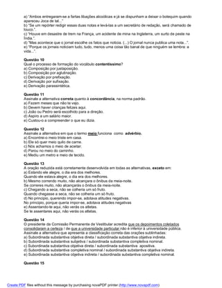 a) “Ambos entregaram-se a fartas libações alcoólicas e já se dispunham a deixar o botequim quando
          apareceu Joca de tal...”
          b) “Se um repórter redigir essas duas notas e levá-las a um secretário de redação, será chamado de
          louco.”.
          c) “Houve em desastre de trem na França, um acidente de mina na Inglaterra, um surto de peste na
          Índia.”.
          d) “Mas acontece que o jornal escolhe os fatos que noticia. (...) O jornal nunca publica uma nota...”.
          e) “Porque os jornais noticiam tudo, tudo, menos uma coisa tão banal de que ninguém se lembra: a
          vida...”.

          Questão 10
          Qual o processo de formação do vocábulo contentíssimo?
          a) Composição por justaposição.
          b) Composição por aglutinação.
          c) Derivação por prefixação.
          d) Derivação por sufixação.
          e) Derivação parassintética.

          Questão 11
          Assinale a alternativa correta quanto à concordância, na norma padrão.
          a) Fazem meses que não te vejo.
          b) Devem haver crianças felizes aqui.
          c) João ou Pedro será escolhido para a direção.
          d) Aspiro a um salário maior.
          e) Custou-o a compreender o que eu dizia.

          Questão 12
          Assinale a alternativa em que o termo meio funciona como advérbio.
          a) Encontrei-o meio triste em casa.
          b) Ele só quer meio quilo de carne.
          c) Nós achamos o meio de aceitar.
          d) Parou no meio do caminho.
          e) Mediu um metro e meio de tecido.

          Questão 13
          A oração reduzida está corretamente desenvolvida em todas as alternativas, exceto em:
          a) Estando ele alegre, o dia era dos melhores.
          Quando ele estava alegre, o dia era dos melhores.
          b) Mesmo correndo muito, não alcançara o ônibus da meia-noite.
          Se correres muito, não alcançarás o ônibus da meia-noite.
          c) Chegando a seca, não se colheria um só fruto.
          Quando chegasse a seca, não se colheria um só fruto.
          d) No principio, querendo impor-se, adotava atitudes negativas.
          No principio, porque queria impor-se, adotava atitudes negativas
          e) Assentando-te aqui, não verás os atletas.
          Se te assentares aqui, não verás os atletas.

          Questão 14
          O presidente da Comissão Permanente de Vestibular acredita que os depoimentos coletados
          consolidaram a certeza / de que a universidade particular não é inferior à universidade pública.
          Assinale a alternativa que apresenta a classificação correta das orações sublinhadas:
          a) Subordinada substantiva objetiva direta / subordinada substantiva objetiva indireta.
          b) Subordinada substantiva subjetiva / subordinada substantiva completiva nominal.
          c) Subordinada substantiva objetiva direta / subordinada substantiva apositiva.
          d) Subordinada substantiva completiva nominal / subordinada substantiva objetiva indireta.
          e) Subordinada substantiva objetiva indireta / subordinada substantiva completiva nominal.

          Questão 15




Create PDF files without this message by purchasing novaPDF printer (http://www.novapdf.com)
 