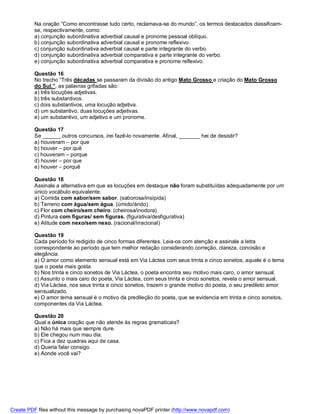 Na oração “Como encontrasse tudo certo, reclamava-se do mundo”, os termos destacados classificam-
          se, respectivamente, como:
          a) conjunção subordinativa adverbial causal e pronome pessoal oblíquo.
          b) conjunção subordinativa adverbial causal e pronome reflexivo.
          c) conjunção subordinativa adverbial causal e parte integrante do verbo.
          d) conjunção subordinativa adverbial comparativa e parte integrante do verbo.
          e) conjunção subordinativa adverbial comparativa e pronome reflexivo.

          Questão 16
          No trecho “Três décadas se passaram da divisão do antigo Mato Grosso e criação do Mato Grosso
          do Sul.”, as palavras grifadas são:
          a) três locuções adjetivas.
          b) três substantivos.
          c) dois substantivos, uma locução adjetiva.
          d) um substantivo, duas locuções adjetivas.
          e) um substantivo, um adjetivo e um pronome.

          Questão 17
          Se ______ outros concursos, irei fazê-lo novamente. Afinal, _______ hei de desistir?
          a) houveram – por que
          b) houver – por quê
          c) houveram – porque
          d) houver – por que
          e) houver – porquê

          Questão 18
          Assinale a alternativa em que as locuções em destaque não foram substituídas adequadamente por um
          único vocábulo equivalente.
          a) Comida com sabor/sem sabor. (saborosa/insípida)
          b) Terreno com água/sem água. (úmido/árido)
          c) Flor com cheiro/sem cheiro. (cheirosa/inodora)
          d) Pintura com figuras/ sem figuras. (figurativa/desfigurativa)
          e) Atitude com nexo/sem nexo. (racional/irracional)

          Questão 19
          Cada período foi redigido de cinco formas diferentes. Leia-os com atenção e assinale a letra
          correspondente ao período que tem melhor redação considerando correção, clareza, concisão e
          elegância.
          a) O amor como elemento sensual está em Via Láctea com seus trinta e cinco sonetos, aquele é o tema
          que o poeta mais gosta.
          b) Nos trinta e cinco sonetos de Via Láctea, o poeta encontra seu motivo mais caro, o amor sensual.
          c) Assunto o mais caro do poeta, Via Láctea, com seus trinta e cinco sonetos, revela o amor sensual.
          d) Via Láctea, nos seus trinta e cinco sonetos, trazem o grande motivo do poeta, o seu predileto amor
          sensualizado.
          e) O amor tema sensual é o motivo da predileção do poeta, que se evidencia em trinta e cinco sonetos,
          componentes da Via Láctea.

          Questão 20
          Qual a única oração que não atende às regras gramaticais?
          a) Não há mais que sempre dure.
          b) Ele chegou num mau dia.
          c) Fica a dez quadras aqui de casa.
          d) Queria falar consigo.
          e) Aonde você vai?




Create PDF files without this message by purchasing novaPDF printer (http://www.novapdf.com)
 