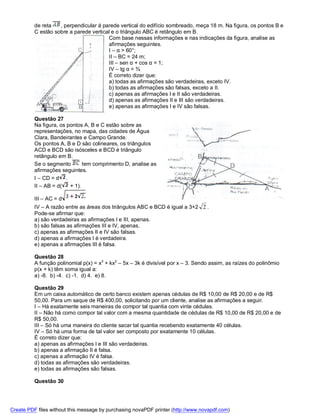 de reta   , perpendicular á parede vertical do edifício sombreado, meça 18 m. Na figura, os pontos B e
          C estão sobre a parede vertical e o triângulo ABC é retângulo em B.
                                        Com base nessas informações e nas indicações da figura, analise as
                                        afirmações seguintes.
                                        I – α > 60°;
                                        II – BC = 24 m;
                                        III – sen α + cos α = 1;
                                        IV – tg α = ¾
                                        É correto dizer que:
                                        a) todas as afirmações são verdadeiras, exceto IV.
                                        b) todas as afirmações são falsas, exceto a II.
                                        c) apenas as afirmações I e II são verdadeiras.
                                        d) apenas as afirmações II e III são verdadeiras.
                                        e) apenas as afirmações I e IV são falsas.

          Questão 27
          Na figura, os pontos A, B e C estão sobre as
          representações, no mapa, das cidades de Água
          Clara, Bandeirantes e Campo Grande.
          Os pontos A, B e D são colineares, os triângulos
          ACD e BCD são isósceles e BCD é triângulo
          retângulo em B.
          Se o segmento        tem comprimento D, analise as
          afirmações seguintes.
          I – CD = d .
          II – AB = d(   + 1).

          III – AC = d
          IV – A razão entre as áreas dos triângulos ABC e BCD é igual a 3+2 2 .
          Pode-se afirmar que:
          a) são verdadeiras as afirmações I e III, apenas.
          b) são falsas as afirmações III e IV, apenas.
          c) apenas as afirmações II e IV são falsas.
          d) apenas a afirmações I é verdadeira.
          e) apenas a afirmações III é falsa.

          Questão 28
          A função polinomial p(x) = x3 + kx2 – 5x – 3k é divisível por x – 3. Sendo assim, as raízes do polinômio
          p(x + k) têm soma igual a:
          a) -8. b) -4. c) -1. d) 4. e) 8.

          Questão 29
          Em um caixa automático de certo banco existem apenas cédulas de R$ 10,00 de R$ 20,00 e de R$
          50,00. Para um saque de R$ 400,00, solicitando por um cliente, analise as afirmações a seguir.
          I – Há exatamente seis maneiras de compor tal quantia com vinte cédulas.
          II – Não há como compor tal valor com a mesma quantidade de cédulas de R$ 10,00 de R$ 20,00 e de
          R$ 50,00.
          III – Só há uma maneira do cliente sacar tal quantia recebendo exatamente 40 células.
          IV – Só há uma forma de tal valor ser composto por exatamente 10 células.
          É correto dizer que:
          a) apenas as afirmações I e III são verdadeiras.
          b) apenas a afirmação II é falsa.
          c) apenas a afirmação IV é falsa.
          d) todas as afirmações são verdadeiras.
          e) todas as afirmações são falsas.

          Questão 30




Create PDF files without this message by purchasing novaPDF printer (http://www.novapdf.com)
 