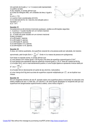 Um período da função y = a + b∙cos(cx) está representado
          no gráfico ao lado.
          A seu respeito, é correto afirmar que:
          a) a área do triângulo ABC, em unidades de área, é igual a
          2π.
          b) a∙b∙c = 7/2.
          c) o ponto A tem coordenadas (2π/3;0).
          d) no intervalo [0;4π], há mais de uma solução para a
          equação y = -1.
          e) a – b=1.

          Questão 31
          Considerando a e b números irracionais quaisquer, analise as afirmações seguintes:
          I – A soma a + b pode resultar em um número racional.
          II – O produto a∙b é irracional.
          III – A razão a/b pode resultar em um número irracional.
          É(são) correta(s):
          a) a afirmação I, apenas.
          b) a afirmação II, apenas.
          c) a afirmação III, apenas.
          d) as afirmações I e II, apenas.
          e) as afirmações I e III, apenas.

          Questão 32
          A área, em metros quadrados, da superfície corporal de uma pessoa pode ser calculada, de maneira
                                                 2
                                            11 3
          aproximada, pela função S(m) =       m . Onde m é a massa da pessoa em quilogramas.
                                           100
          Com base no exposto acima, é correto afirmar que:
          a) uma pessoa com massa igual a 125 Kg tem uma área de superfície corporal igual a 2,5m2.
          b) uma pessoa que apresente área de superfície corporal igual a 1,76 m2 deve ter massa de 64 Kg.
          c) a função S(m), com m real estritamente positivo, é uma função bijetora e apresenta inversa dada por
                           3
                      100 2
          S-1 (m) =       m .
                       11
          d) a função S(m) é decrescente em parte de seu domínio, real positivo.
                                                                                         3
          e) uma criança de 8 Kg terá sua área de superfície corporal multiplicada por       2 , ao se duplicar sua
          massa.

          Questão 33
          Em um recipiente cilíndrico de raio R, apoiado sobre uma superfície plana e horizontal, foi colocada uma
          esfera metálica de raio r e, feito isto, um volume V1 de certo líquido despejado no recipiente até que sua
          superfície livre tangenciasse superiormente a esfera, como indica a figura 1.




Create PDF files without this message by purchasing novaPDF printer (http://www.novapdf.com)
 