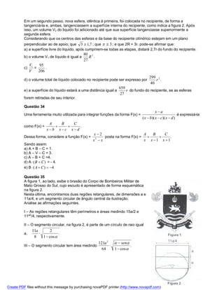 Em um segundo passo, nova esfera, idêntica à primeira, foi colocada no recipiente, de forma a
          tangenciá-la e, ambas, tangenciassem a superfície interna do recipiente, como indica a figura 2. Após
          isso, um volume V2 do liquido foi adicionado até que sua superfície tangenciasse superiormente a
          segunda esfera.
          Considerando que os centros das esferas e da base do recipiente cilíndrico estejam em um plano
          perpendicular ao de apoio; que 3  1,7 ; que   3 ; e que 2R = 3r. pode-se afirmar que:
          a) a superfície livre do líquido, após cumprirem-se todas as etapas, distará 2,7r do fundo do recipiente.
                                                80 3
          b) o volume V1 de líquido é igual a      R .
                                                27
               V1   95
          c)      =     .
               V    206
                                                                                       299 3
          d) o volume total de líquido colocado no recipiente pode ser expresso por        r .
                                                                                        40
                                                                      659
          e) a superfície do líquido estará a uma distância igual a       r do fundo do recipiente, se as esferas
                                                                       27
          forem retiradas de seu interior.

          Questão 34
                                                                                             xa
          Uma ferramenta muito utilizada para integrar funções da forma F(x) =                               é expressá-la
                                                                                   ( x  b)( x  c)( x  d )
                            A   B   C
          como F(x) =                .
                          x b xc xd
                                                      x2                       A   B   C
          Dessa forma, considere a função F(x) =      3
                                                          posta na forma F(x) =           .
                                                     x x                       x x 1 x 1
          Sendo assim:
          a) A + B – C = 1.
          b) A – V – C = 3.
          c) A – B + C =4.
          d) A  ( B  C ) = - 4.
          e) B  ( A  C )  4

          Questão 35
          A figura 1, ao lado, exibe o brasão do Corpo de Bombeiros Militar de
          Mato Grosso do Sul, cujo escudo é apresentado de forma esquemática
          na figura 2.
          Nesta última, encontramos duas regiões retangulares, de dimensões a e
          11a/4, e um segmento circular de ângulo central da ilustração.
          Analise as afirmações seguintes.

          I – As regiões retangulares têm perímetros e áreas medindo 15a/2 e
          11ª2/4, respectivamente.

          II – O segmento circular, na figura 2, é parte de um círculo de raio igual
                11a       2
          a,                   .
                 8    1  cos 
                                                         121a 2   sen
          III – O segmento circular tem área medindo                      .
                                                           64    1  cos 




Create PDF files without this message by purchasing novaPDF printer (http://www.novapdf.com)
 