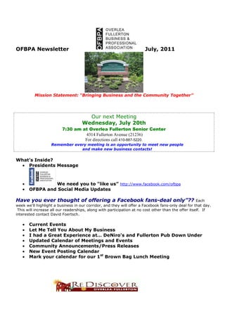 OFBPA Newsletter                                                       July, 2011




          Mission Statement: “Bringing Business and the Community Together”




                                      Our next Meeting
                                    Wednesday, July 20th
                         7:30 am at Overlea Fullerton Senior Center
                                  4314 Fullerton Avenue (21236)
                                  For directions call 410-887-5220.
                   Remember every meeting is an opportunity to meet new people
                               and make new business contacts!


What’s Inside?
  • Presidents Message



   •            We need you to “like us” http://www.facebook.com/ofbpa
   •   OFBPA and Social Media Updates

Have you ever thought of offering a Facebook fans-deal only”??                                        Each
week we'll highlight a business in our corridor, and they will offer a Facebook fans-only deal for that day.
 This will increase all our readerships, along with participation at no cost other than the offer itself. If
interested contact David Foertsch.

   •   Current Events
   •   Let Me Tell You About My Business
   •   I had a Great Experience at… DeNiro’s and Fullerton Pub Down Under
   •   Updated Calendar of Meetings and Events
   •   Community Announcements/Press Releases
   •   New Event Posting Calendar
   •   Mark your calendar for our 1st Brown Bag Lunch Meeting
 