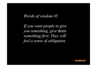 Words of wisdom #5

If you want people to give
you something, give them
something first. They will
feel a sense of obligation.
 