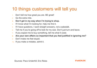 10 things customers will tell you
1.     Don’t tell me how great you are. BE great!
2.     Go the extra mile.
3.     Don’t get in my way when I’m trying to shop.
4.     If I know what I’m looking for, help me find it.
5.     If I have questions, I want straight answers, not a salestalk.
6.     Tell me if you’re going off to look for my size. Don’t just turn and leave.
7.     If you expect me to buy something, tell me what it costs
8.     Are your own affairs so important that you feel justified in ignoring me?
9.     Don’t make me feel stupid.
10.    If you make a mistake, admit it.




      Sources: Paco Underhill, Eric Reiss
 
