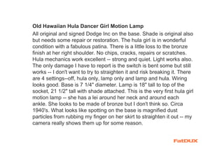 Old Hawaiian Hula Dancer Girl Motion Lamp
All original and signed Dodge Inc on the base. Shade is original also
but needs some repair or restoration. The hula girl is in wonderful
condition with a fabulous patina. There is a little loss to the bronze
finish at her right shoulder. No chips, cracks, repairs or scratches.
Hula mechanics work excellent -- strong and quiet. Light works also.
The only damage I have to report is the switch is bent some but still
works -- I don't want to try to straighten it and risk breaking it. There
are 4 settings--off, hula only, lamp only and lamp and hula. Wiring
looks good. Base is 7 1/4" diameter. Lamp is 18" tall to top of the
socket, 21 1/2" tall with shade attached. This is the very first hula girl
motion lamp -- she has a lei around her neck and around each
ankle. She looks to be made of bronze but I don't think so. Circa
1940's. What looks like spotting on the base is magnified dust
particles from rubbing my finger on her skirt to straighten it out -- my
camera really shows them up for some reason.
 