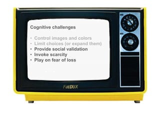 Cognitive challenges

•   Control images and colors
•   Limit choices (or expand them)
•   Provide social validation
•   Invoke scarcity
•   Play on fear of loss
 