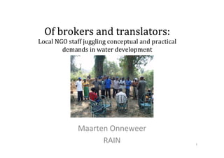 Of	
  brokers	
  and	
  translators:	
  
Local	
  NGO	
  staff	
  juggling	
  conceptual	
  and	
  practical	
  
demands	
  in	
  water	
  development	
  
Maarten	
  Onneweer	
  	
  
RAIN	
   1	
  
 