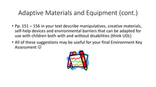 Adaptive Materials and Equipment (cont.) 
• Pp. 151 – 156 in your text describe manipulatives, creative materials, 
self-help devices and environmental barriers that can be adapted for 
use with children both with and without disabilities (think UDL) 
• All of these suggestions may be useful for your final Environment Key 
Assessment  
 