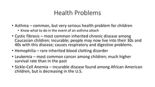 Health Problems 
• Asthma – common, but very serious health problem for children 
• Know what to do in the event of an asthma attach 
• Cystic fibrosis – most common inherited chronic disease among 
Caucasian children; incurable; people may now live into their 30s and 
40s with this disease; causes respiratory and digestive problems. 
• Hemophilia – rare inherited blood clotting disorder 
• Leukemia – most common cancer among children; much higher 
survival rate than in the past 
• Sickle-Cell Anemia – incurable disease found among African American 
children, but is decreasing in the U.S. 
 