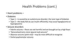 Health Problems (cont.) 
• Heart problems – 
• Diabetes 
• Type 1 – is caused by an autoimmune disorder; the rarer type of diabetes 
• Type 2 – the body fails to use insulin efficiently; may cause hypoglycemia or 
hyperglycemia 
• Seizure disorders 
• Febrile seizures – these are not harmful and are brought on by a high fever 
• “Generalized tonic-clonic (grand mal) seizures” 
• Absence seizures (petit mal) – may be more difficult to recognize 
• Partial psychomotor seizures 
 