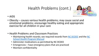 Health Problems (cont.) 
• AIDS 
• Obesity – causes various health problems; may cause social and 
emotional problems; encourage healthy eating and appropriate 
exercise for all children in your care 
• Health Problems and Classroom Practices 
• Maintaining health records; see required records from NC DCDEE and the NC 
School Health Program Manual 
• Administer medications as permitted by NC DCDEE 
• Emergencies – have emergency plans that are practiced 
• Maintain confidentiality 
