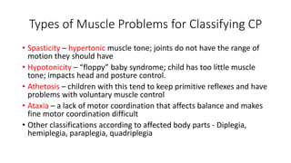 Types of Muscle Problems for Classifying CP 
• Spasticity – hypertonic muscle tone; joints do not have the range of 
motion they should have 
• Hypotonicity – “floppy” baby syndrome; child has too little muscle 
tone; impacts head and posture control. 
• Athetosis – children with this tend to keep primitive reflexes and have 
problems with voluntary muscle control 
• Ataxia – a lack of motor coordination that affects balance and makes 
fine motor coordination difficult 
• Other classifications according to affected body parts - Diplegia, 
hemiplegia, paraplegia, quadriplegia 
 