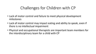 Challenges for Children with CP 
• Lack of motor control and failure to meet physical development 
milestones 
• Lack of motor control may impact eating and ability to speak, even if 
there is no intellectual impairment 
• Physical and occupational therapists are important team members for 
the interdisciplinary team for a child with CP 
 