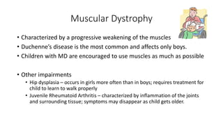 Muscular Dystrophy 
• Characterized by a progressive weakening of the muscles 
• Duchenne’s disease is the most common and affects only boys. 
• Children with MD are encouraged to use muscles as much as possible 
• Other impairments 
• Hip dysplasia – occurs in girls more often than in boys; requires treatment for 
child to learn to walk properly 
• Juvenile Rheumatoid Arthritis – characterized by inflammation of the joints 
and surrounding tissue; symptoms may disappear as child gets older. 
 