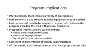 Program Implications 
• Interdisciplinary team requires a variety of professionals 
• Both commercial and creative adaptive equipment may be needed 
• Environment will need to be adapted to support all children in the 
program, including the child with physical disabilities 
• Prospective interdisciplinary team members: 
• Physical and occupational therapists 
• Speech and language therapist 
• Psychologist or other behavior specialist 
• Consistent implementation of therapy goals important 
• All therapeutic activity must be supervised by appropriate specialist 
 