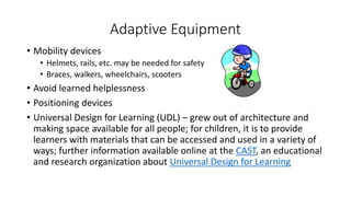 Adaptive Equipment 
• Mobility devices 
• Helmets, rails, etc. may be needed for safety 
• Braces, walkers, wheelchairs, scooters 
• Avoid learned helplessness 
• Positioning devices 
• Universal Design for Learning (UDL) – grew out of architecture and 
making space available for all people; for children, it is to provide 
learners with materials that can be accessed and used in a variety of 
ways; further information available online at the CAST, an educational 
and research organization about Universal Design for Learning 
 