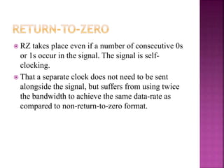  RZ takes place even if a number of consecutive 0s
or 1s occur in the signal. The signal is self-
clocking.
 That a separate clock does not need to be sent
alongside the signal, but suffers from using twice
the bandwidth to achieve the same data-rate as
compared to non-return-to-zero format.
 