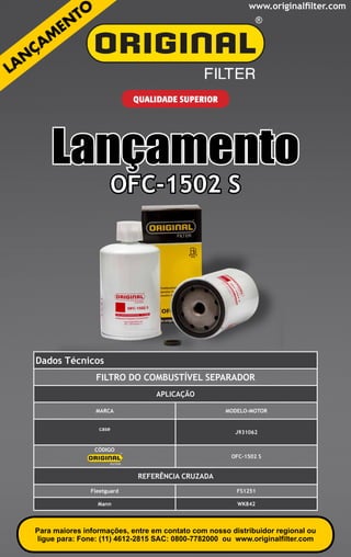 www.originalfilter.com




                            QUALIDADE SUPERIOR




    Lançamento
                      OFC-1502 S




Dados Técnicos
                Filtro do Combustível Separador
                                 APLICAÇÃO

                MARCA                               MODELO-MOTOR


                 case
                                                       J931062


                CÓDIGO
                                                      OFC-1502 S


                             REFERÊNCIA CRUZADA
               Fleetguard                               FS1251

                 Mann                                   WK842



Para maiores informações, entre em contato com nosso distribuidor regional ou
ligue para: Fone: (11) 4612-2815 SAC: 0800-7782000 ou www.originalfilter.com
 