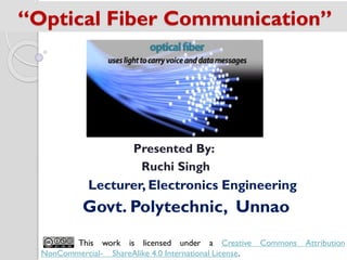 “Optical Fiber Communication”
Presented By:
Ruchi Singh
Lecturer, Electronics Engineering
Govt. Polytechnic, Unnao
This work is licensed under a Creative Commons Attribution
NonCommercial- ShareAlike 4.0 International License.
 