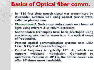 Basics of Optical fiber comm.
 In 1880 first time speech signal was transmitted by
Alexander Graham Bell using optical carrier wave,
called as photophone.
 Photophone: A Device transmits speech on a beam of
light, using mirrors & selenium detectors.
 Sophisticated techniques have been developed using
electromagnetic carrier waves from the optical range
of frequencies.
 Present optical communication systems uses LED,
Laser & Optical Fiber technologies.
 Optical frequency is typically 1014 Hz, which can
support wideband modulation. Compared to
microwave frequencies 109 Hz, the optical career can
offer 105 times more bandwidth.
 