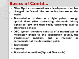 Basics of Contd...
 Fiber Optics is a revolutionary development that has
changed the face of telecommunications around the
world.
 Transmission of data as a light pulses through
optical fiber (first converting electronic binary
signals to light and then finally converting back to
electronic signals).
 OFC system therefore consists of a transmitter or
modulator linked to the information source, the
transmission medium, and a receiver or
demodulator at the destination point.
 Transmitter
 Receiver
 Transmission medium(Optical fiber cable)
 