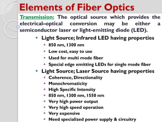 Elements of Fiber Optics
Transmission: The optical source which provides the
electrical–optical conversion may be either a
semiconductor laser or light-emitting diode (LED).
 Light Source; Infrared LED having properties
 850 nm, 1300 nm
 Low cost, easy to use
 Used for multi mode fiber
 Special edge emitting LEDs for single mode fiber
 Light Source; Laser Source having properties
 Coherence, Directionality
 Monochromaticity
 High Specific Intensity
 850 nm, 1300 nm, 1550 nm
 Very high power output
 Very high speed operation
 Very expensive
 Need specialized power supply & circuitry
 